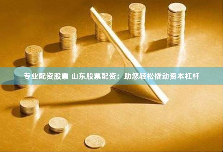 专业配资股票 山东股票配资：助您轻松撬动资本杠杆